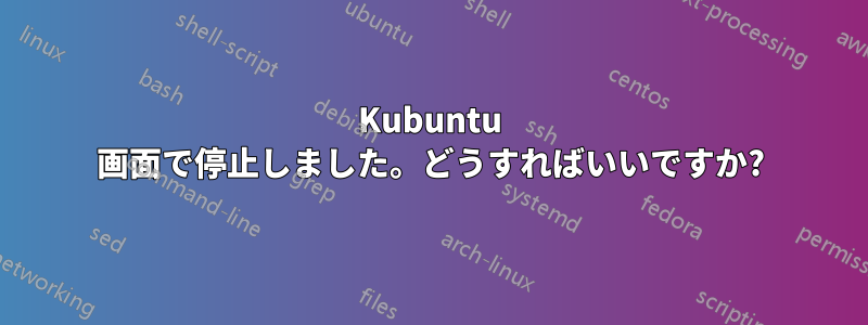 Kubuntu 画面で停止しました。どうすればいいですか?