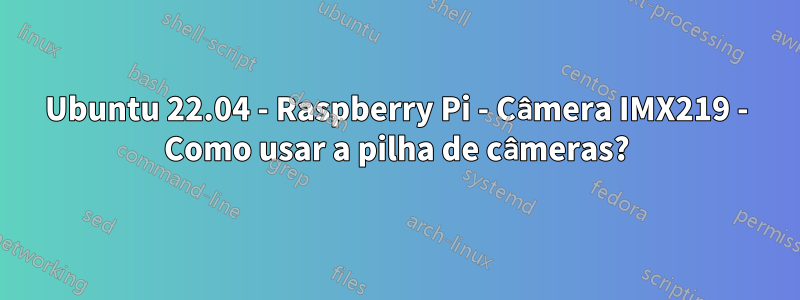 Ubuntu 22.04 - Raspberry Pi - Câmera IMX219 - Como usar a pilha de câmeras?