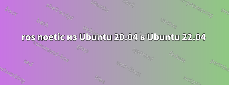 ros noetic из Ubuntu 20.04 в Ubuntu 22.04