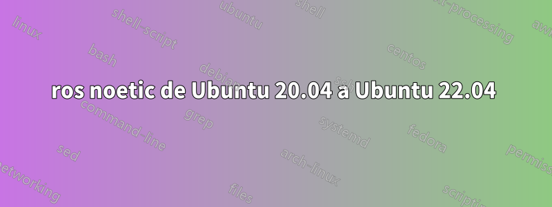 ros noetic de Ubuntu 20.04 a Ubuntu 22.04