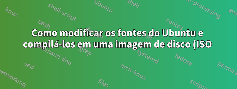 Como modificar os fontes do Ubuntu e compilá-los em uma imagem de disco (ISO)?
