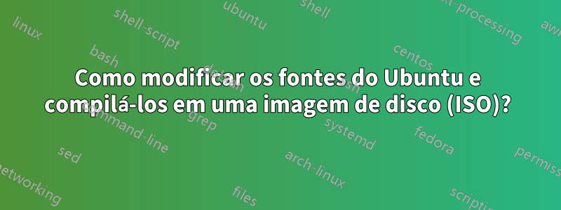 Como modificar os fontes do Ubuntu e compilá-los em uma imagem de disco (ISO)?