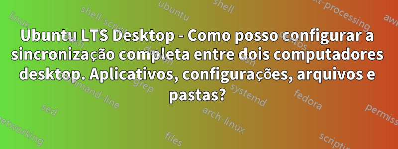 Ubuntu LTS Desktop - Como posso configurar a sincronização completa entre dois computadores desktop. Aplicativos, configurações, arquivos e pastas?