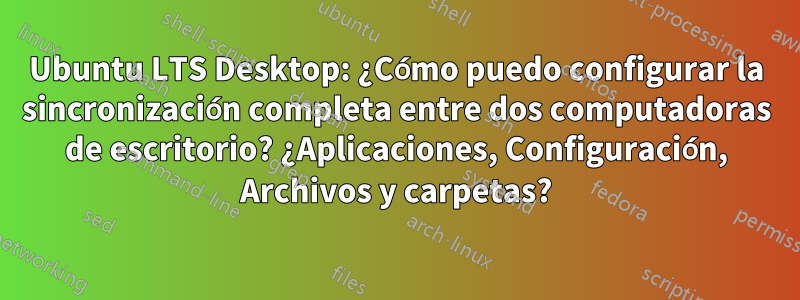 Ubuntu LTS Desktop: ¿Cómo puedo configurar la sincronización completa entre dos computadoras de escritorio? ¿Aplicaciones, Configuración, Archivos y carpetas?