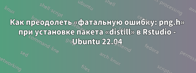 Как преодолеть «фатальную ошибку: png.h» при установке пакета «distill» в Rstudio - Ubuntu 22.04