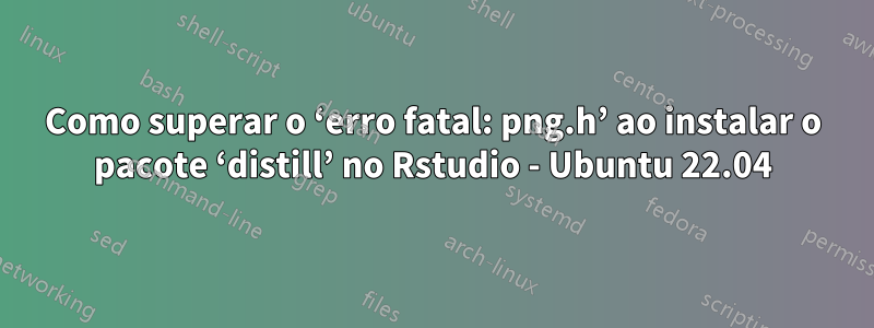 Como superar o ‘erro fatal: png.h’ ao instalar o pacote ‘distill’ no Rstudio - Ubuntu 22.04