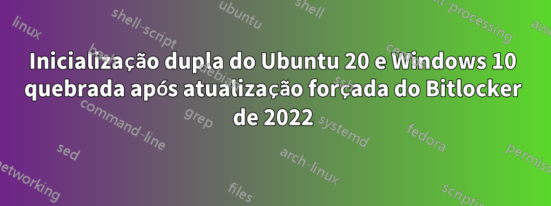 Inicialização dupla do Ubuntu 20 e Windows 10 quebrada após atualização forçada do Bitlocker de 2022