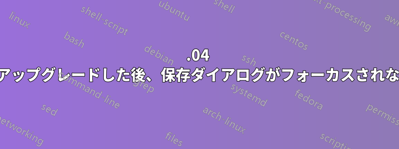 22.04 にアップグレードした後、保存ダイアログがフォーカスされない