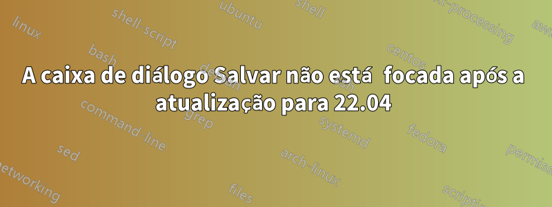 A caixa de diálogo Salvar não está focada após a atualização para 22.04