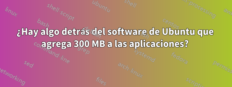 ¿Hay algo detrás del software de Ubuntu que agrega 300 MB a las aplicaciones?