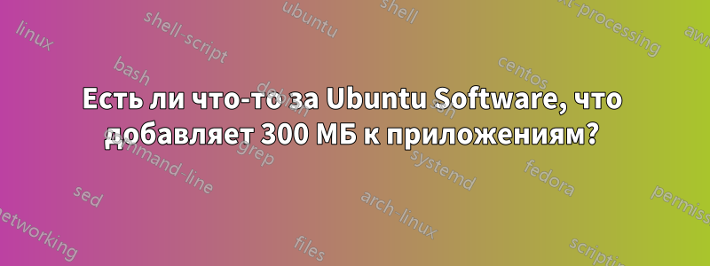 Есть ли что-то за Ubuntu Software, что добавляет 300 МБ к приложениям?