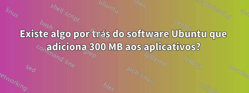 Existe algo por trás do software Ubuntu que adiciona 300 MB aos aplicativos?