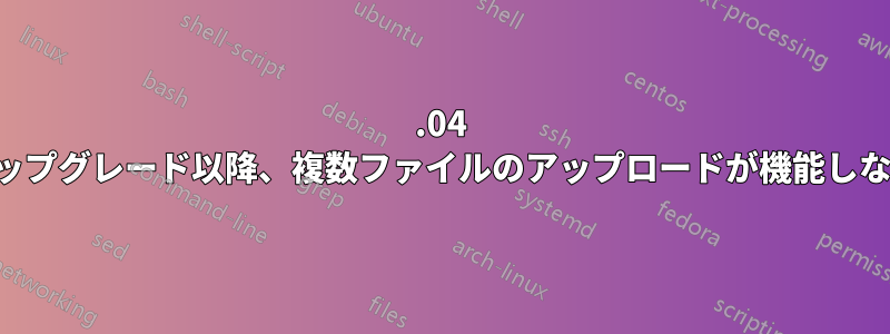 22.04 アップグレード以降、複数ファイルのアップロードが機能しない