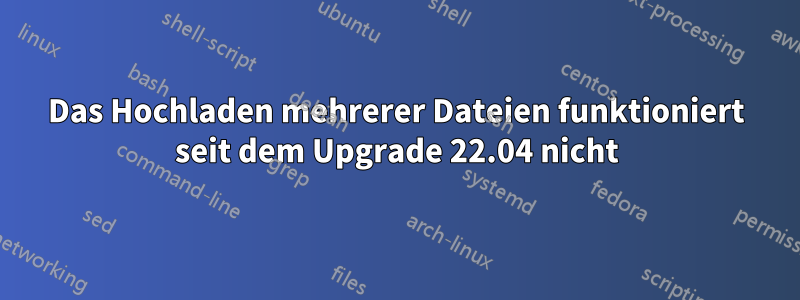 Das Hochladen mehrerer Dateien funktioniert seit dem Upgrade 22.04 nicht