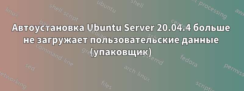 Автоустановка Ubuntu Server 20.04.4 больше не загружает пользовательские данные (упаковщик)