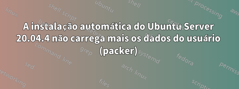 A instalação automática do Ubuntu Server 20.04.4 não carrega mais os dados do usuário (packer)