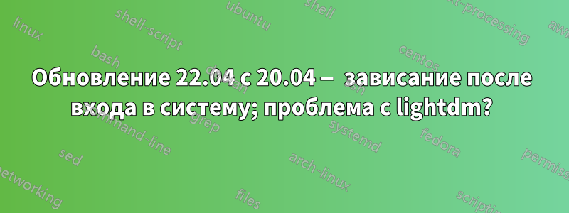 Обновление 22.04 с 20.04 — зависание после входа в систему; проблема с lightdm?