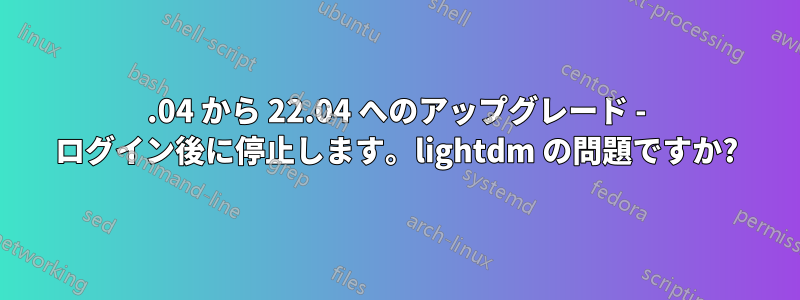 20.04 から 22.04 へのアップグレード - ログイン後に停止します。lightdm の問題ですか?