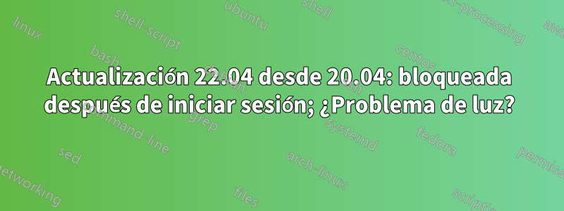 Actualización 22.04 desde 20.04: bloqueada después de iniciar sesión; ¿Problema de luz?