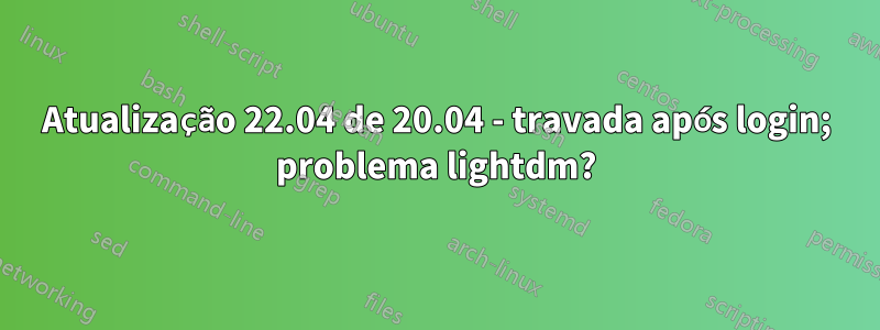 Atualização 22.04 de 20.04 - travada após login; problema lightdm?