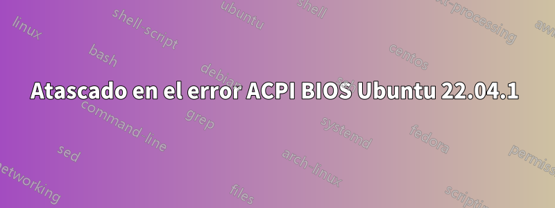 Atascado en el error ACPI BIOS Ubuntu 22.04.1