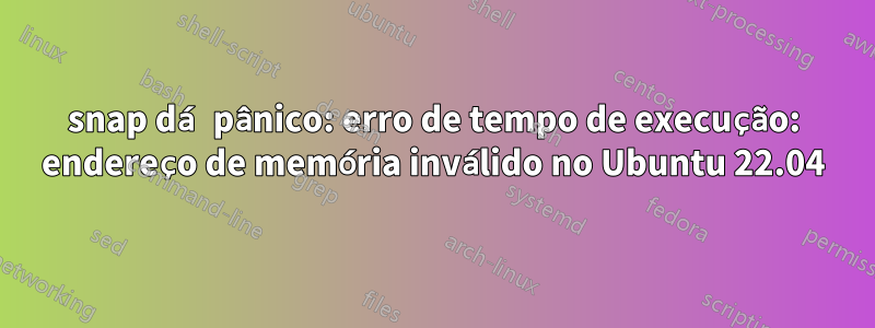 snap dá pânico: erro de tempo de execução: endereço de memória inválido no Ubuntu 22.04