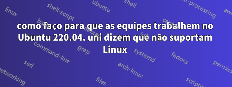 como faço para que as equipes trabalhem no Ubuntu 220.04. uni dizem que não suportam Linux