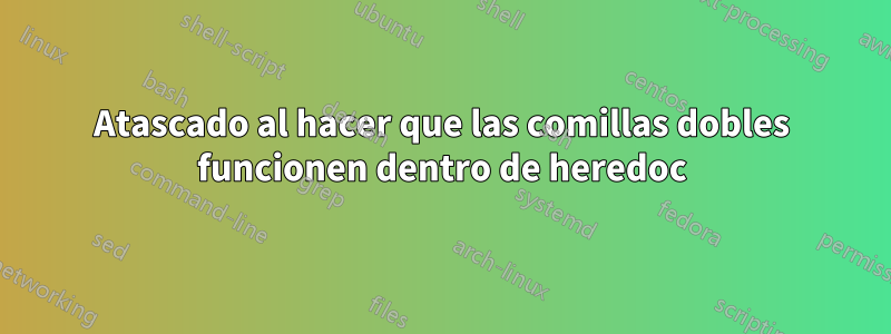 Atascado al hacer que las comillas dobles funcionen dentro de heredoc