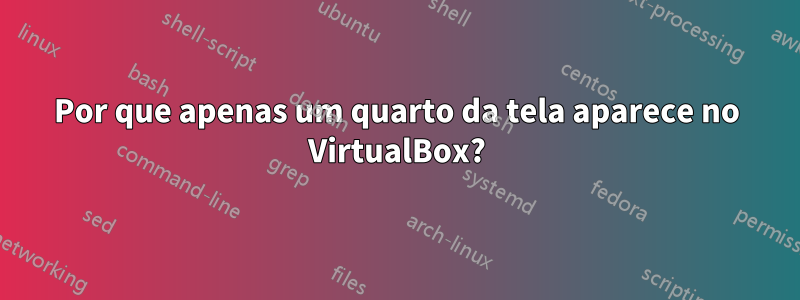 Por que apenas um quarto da tela aparece no VirtualBox?