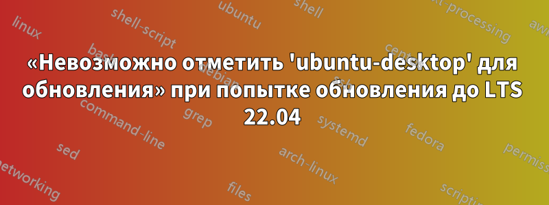 «Невозможно отметить 'ubuntu-desktop' для обновления» при попытке обновления до LTS 22.04