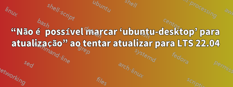 “Não é possível marcar ‘ubuntu-desktop’ para atualização” ao tentar atualizar para LTS 22.04