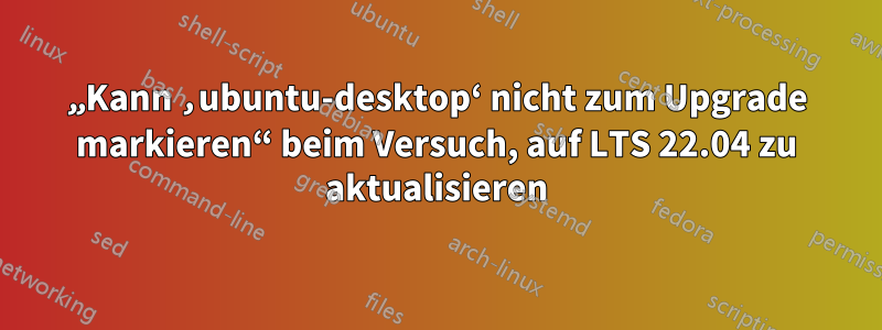 „Kann ‚ubuntu-desktop‘ nicht zum Upgrade markieren“ beim Versuch, auf LTS 22.04 zu aktualisieren