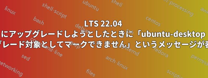 LTS 22.04 にアップグレードしようとしたときに「ubuntu-desktop をアップグレード対象としてマークできません」というメッセージが表示される