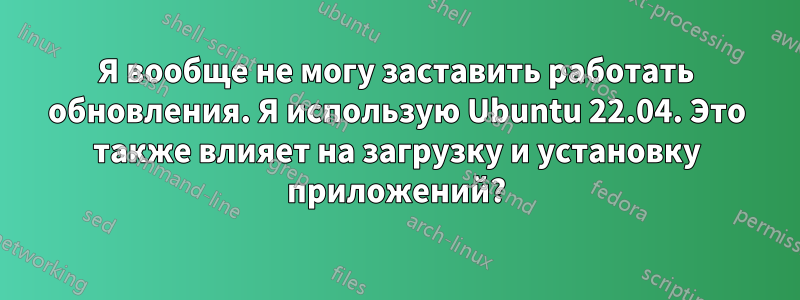 Я вообще не могу заставить работать обновления. Я использую Ubuntu 22.04. Это также влияет на загрузку и установку приложений?