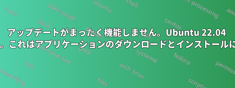 アップデートがまったく機能しません。Ubuntu 22.04 を使用しています。これはアプリケーションのダウンロードとインストールにも影響しますか?