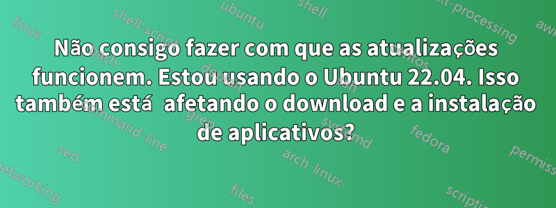 Não consigo fazer com que as atualizações funcionem. Estou usando o Ubuntu 22.04. Isso também está afetando o download e a instalação de aplicativos?