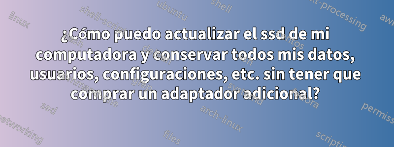 ¿Cómo puedo actualizar el ssd de mi computadora y conservar todos mis datos, usuarios, configuraciones, etc. sin tener que comprar un adaptador adicional?