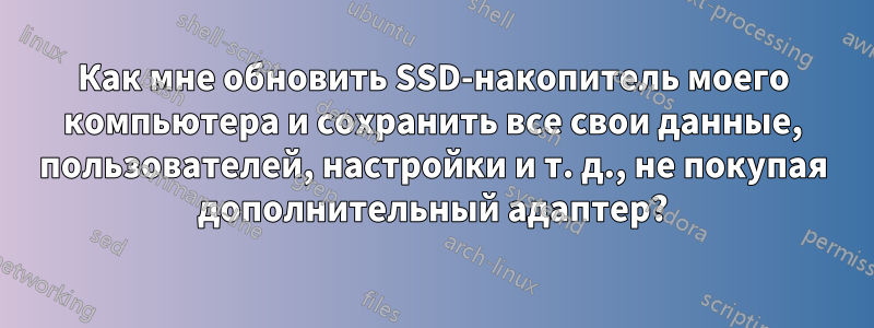 Как мне обновить SSD-накопитель моего компьютера и сохранить все свои данные, пользователей, настройки и т. д., не покупая дополнительный адаптер?