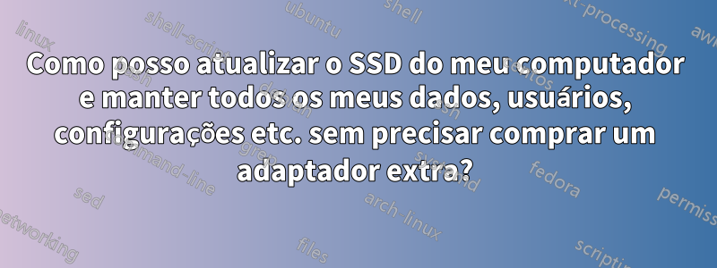 Como posso atualizar o SSD do meu computador e manter todos os meus dados, usuários, configurações etc. sem precisar comprar um adaptador extra?