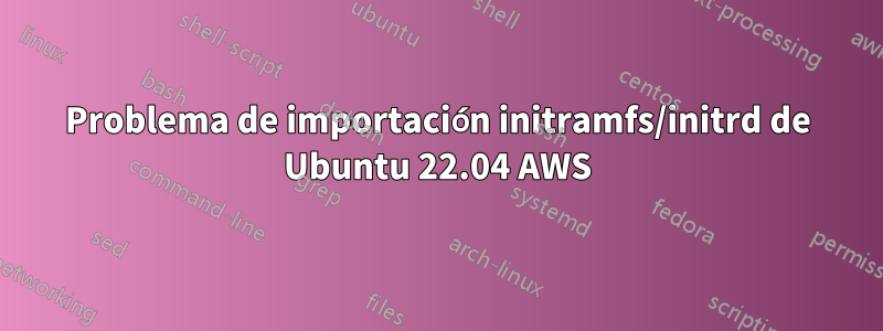 Problema de importación initramfs/initrd de Ubuntu 22.04 AWS