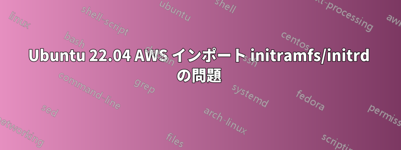 Ubuntu 22.04 AWS インポート initramfs/initrd の問題