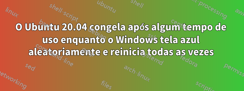 O Ubuntu 20.04 congela após algum tempo de uso enquanto o Windows tela azul aleatoriamente e reinicia todas as vezes