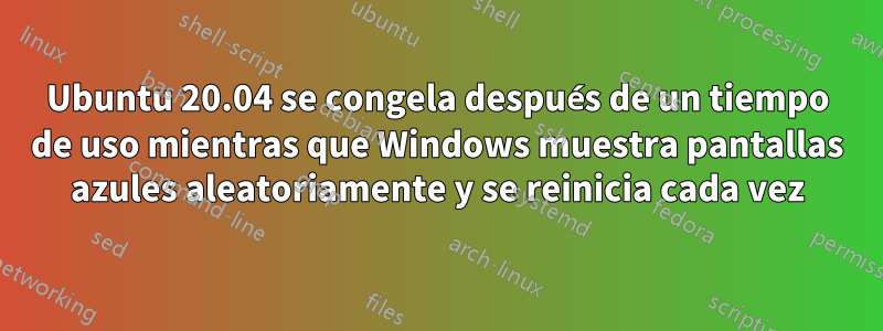 Ubuntu 20.04 se congela después de un tiempo de uso mientras que Windows muestra pantallas azules aleatoriamente y se reinicia cada vez