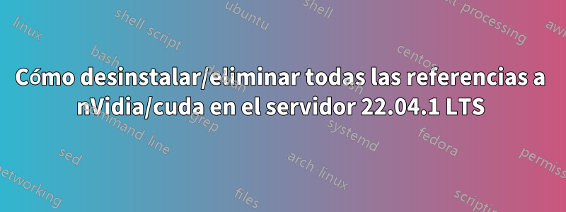 Cómo desinstalar/eliminar todas las referencias a nVidia/cuda en el servidor 22.04.1 LTS