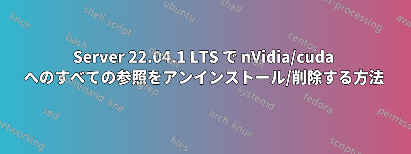 Server 22.04.1 LTS で nVidia/cuda へのすべての参照をアンインストール/削除する方法