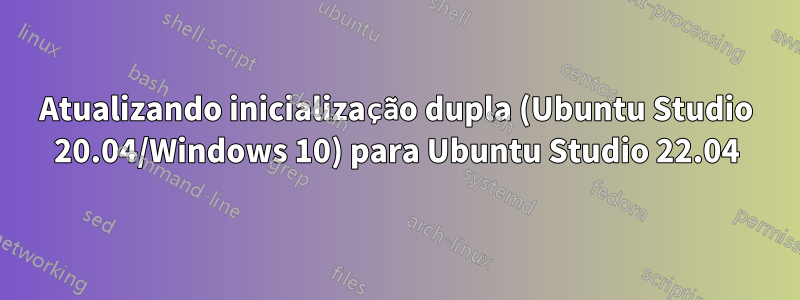 Atualizando inicialização dupla (Ubuntu Studio 20.04/Windows 10) para Ubuntu Studio 22.04