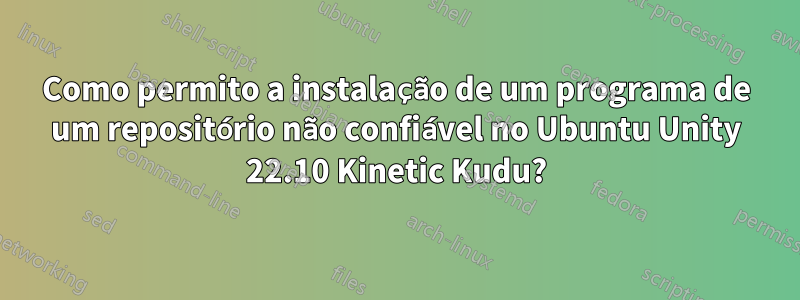 Como permito a instalação de um programa de um repositório não confiável no Ubuntu Unity 22.10 Kinetic Kudu?