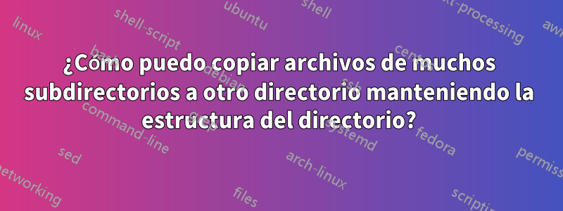 ¿Cómo puedo copiar archivos de muchos subdirectorios a otro directorio manteniendo la estructura del directorio?