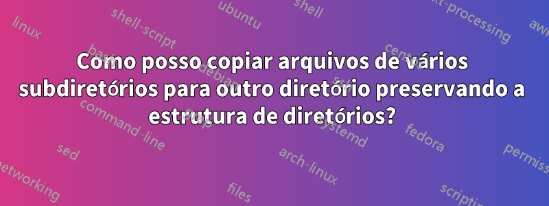 Como posso copiar arquivos de vários subdiretórios para outro diretório preservando a estrutura de diretórios?