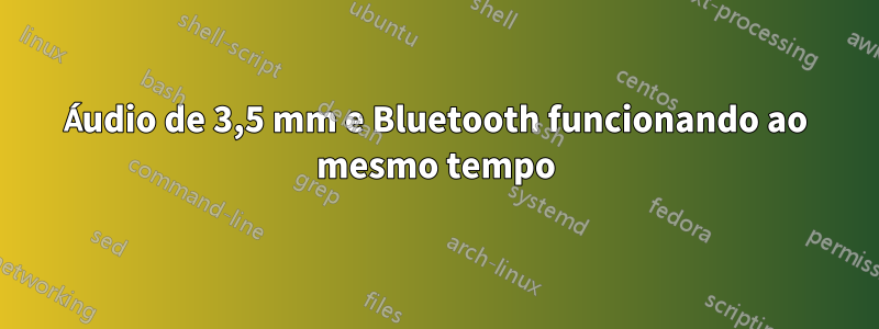 Áudio de 3,5 mm e Bluetooth funcionando ao mesmo tempo